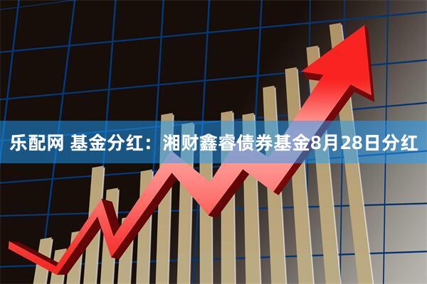 乐配网 基金分红：湘财鑫睿债券基金8月28日分红