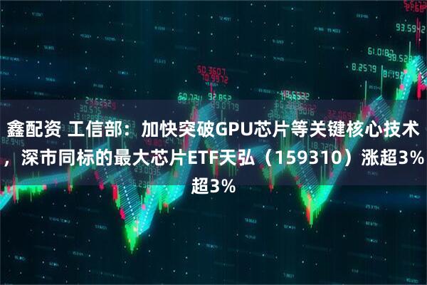 鑫配资 工信部：加快突破GPU芯片等关键核心技术，深市同标的最大芯片ETF天弘（159310）涨超3%