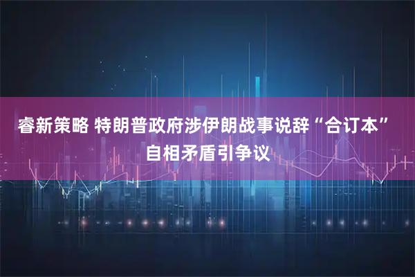 睿新策略 特朗普政府涉伊朗战事说辞“合订本” 自相矛盾引争议
