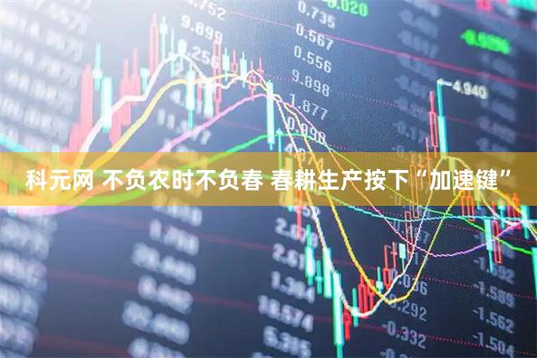 科元网 不负农时不负春 春耕生产按下“加速键”