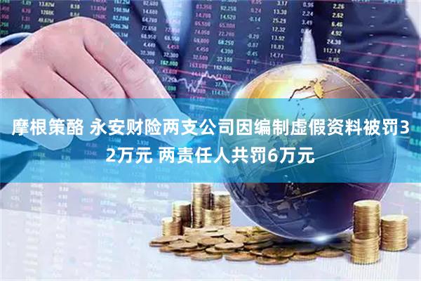 摩根策酪 永安财险两支公司因编制虚假资料被罚32万元 两责任人共罚6万元