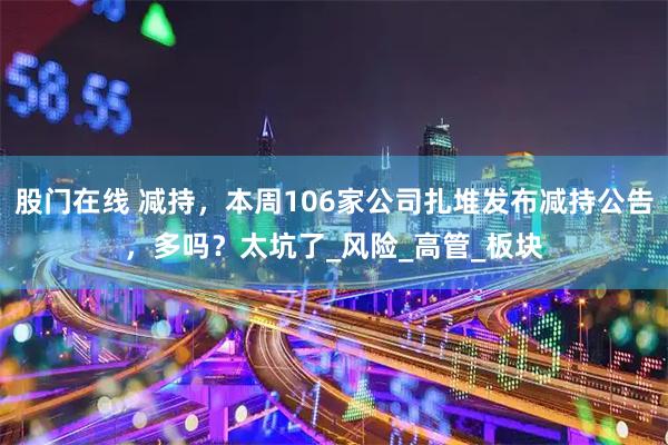 股门在线 减持，本周106家公司扎堆发布减持公告，多吗？太坑了_风险_高管_板块