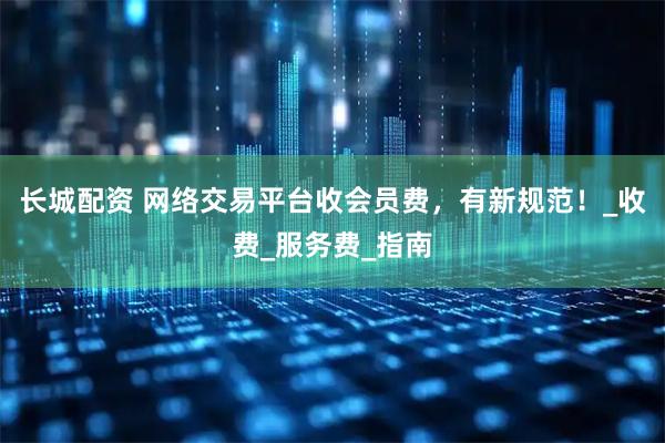 长城配资 网络交易平台收会员费，有新规范！_收费_服务费_指南
