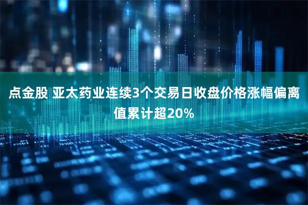 点金股 亚太药业连续3个交易日收盘价格涨幅偏离值累计超20%