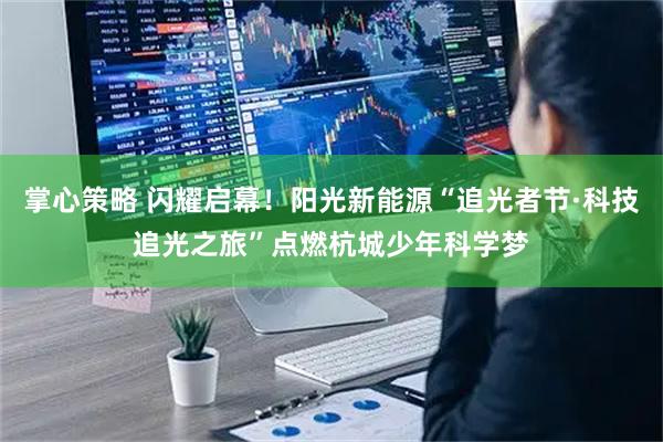 掌心策略 闪耀启幕！阳光新能源“追光者节·科技追光之旅”点燃杭城少年科学梦