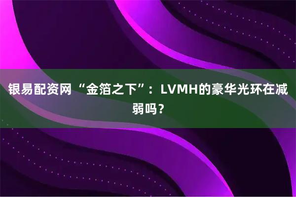 银易配资网 “金箔之下”：LVMH的豪华光环在减弱吗？
