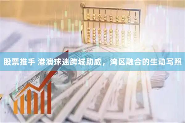 股票推手 港澳球迷跨城助威，湾区融合的生动写照