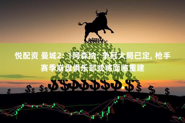 悦配资 曼城2: 1阿森纳: 争冠大局已定, 枪手赛季崩盘俱乐部或将面临重建