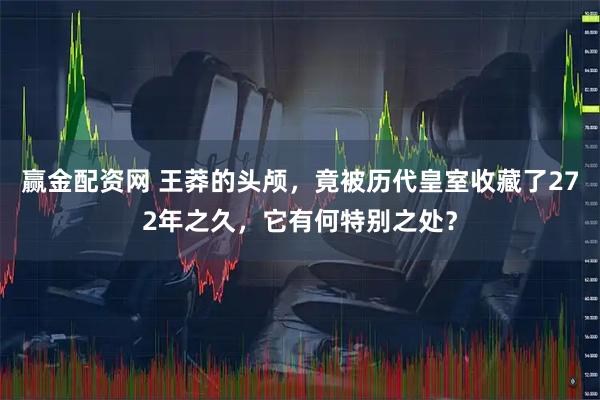 赢金配资网 王莽的头颅，竟被历代皇室收藏了272年之久，它有何特别之处？