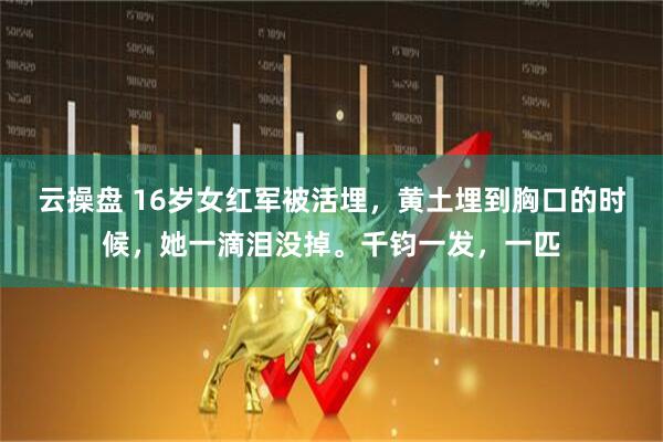 云操盘 16岁女红军被活埋，黄土埋到胸口的时候，她一滴泪没掉。千钧一发，一匹