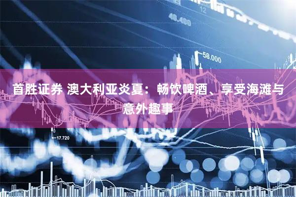 首胜证券 澳大利亚炎夏：畅饮啤酒、享受海滩与意外趣事