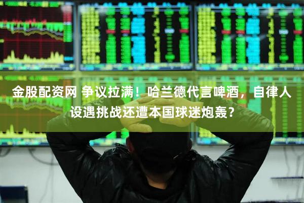 金股配资网 争议拉满！哈兰德代言啤酒，自律人设遇挑战还遭本国球迷炮轰？