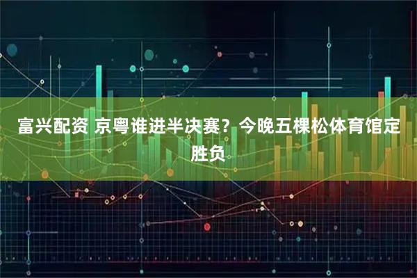 富兴配资 京粤谁进半决赛？今晚五棵松体育馆定胜负