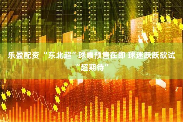 乐盈配资 “东北超”球票预售在即 球迷跃跃欲试“超期待”