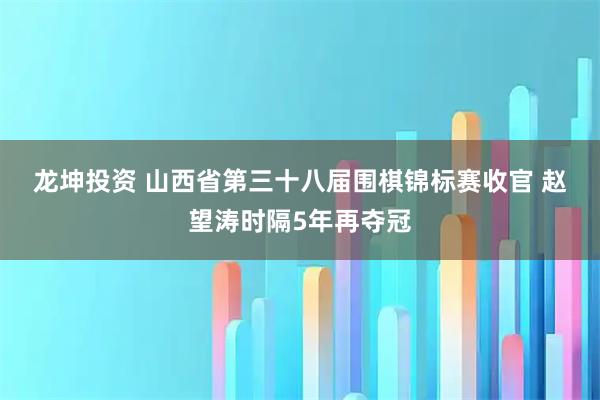 龙坤投资 山西省第三十八届围棋锦标赛收官 赵望涛时隔5年再夺冠
