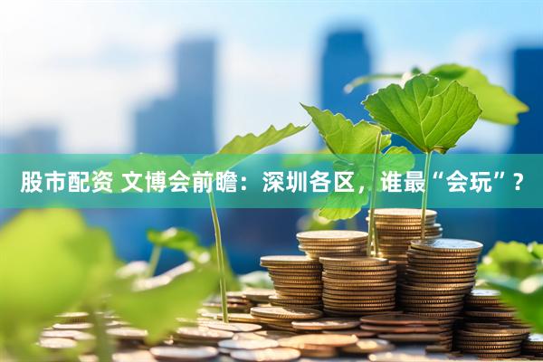 股市配资 文博会前瞻：深圳各区，谁最“会玩”？
