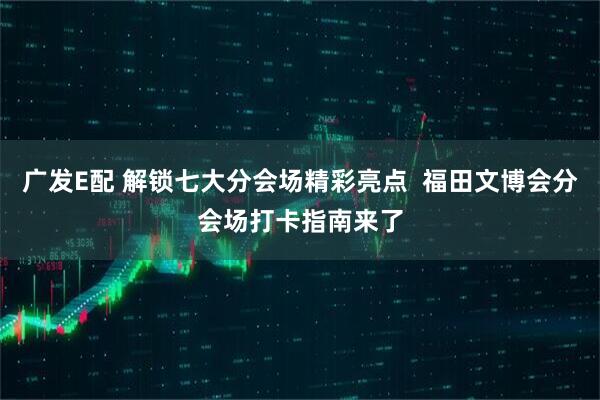 广发E配 解锁七大分会场精彩亮点  福田文博会分会场打卡指南来了