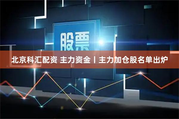 北京科汇配资 主力资金丨主力加仓股名单出炉