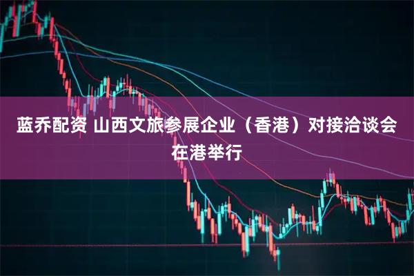 蓝乔配资 山西文旅参展企业（香港）对接洽谈会在港举行