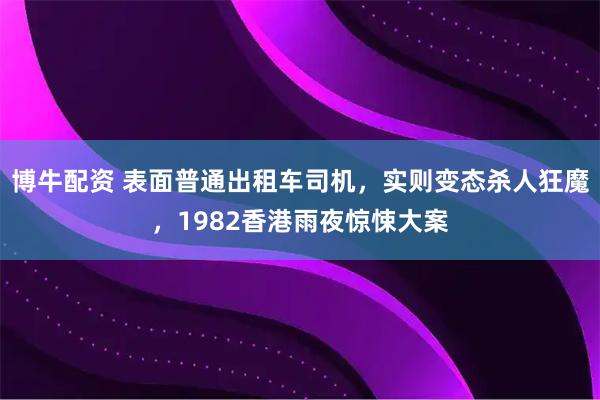 博牛配资 表面普通出租车司机，实则变态杀人狂魔，1982香港雨夜惊悚大案