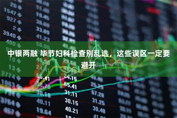 中银两融 毕节妇科检查别乱选，这些误区一定要避开