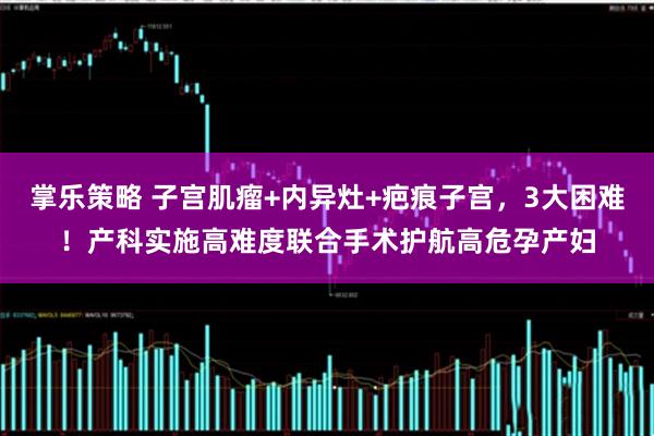 掌乐策略 子宫肌瘤+内异灶+疤痕子宫，3大困难！产科实施高难度联合手术护航高危孕产妇