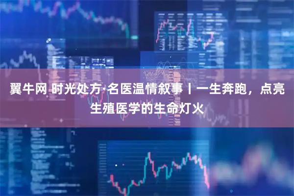 翼牛网 时光处方·名医温情叙事丨一生奔跑，点亮生殖医学的生命灯火