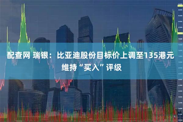 配查网 瑞银：比亚迪股份目标价上调至135港元 维持“买入”评级