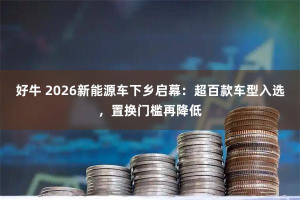 好牛 2026新能源车下乡启幕：超百款车型入选，置换门槛再降低
