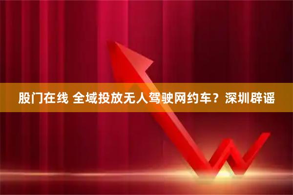 股门在线 全域投放无人驾驶网约车？深圳辟谣