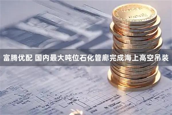 富腾优配 国内最大吨位石化管廊完成海上高空吊装