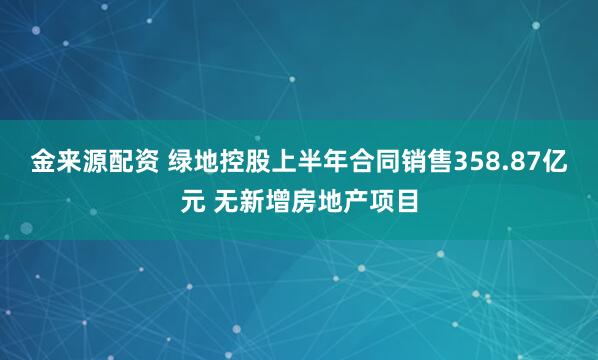 金来源配资 绿地控股上半年合同销售358.87亿元 无新增房地产项目