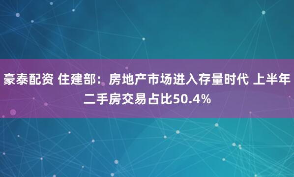 豪泰配资 住建部：房地产市场进入存量时代 上半年二手房交易占比50.4%