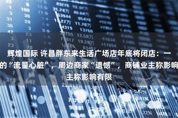 辉煌国际 许昌胖东来生活广场店年底将闭店：一条街的“流量心脏”，周边商家“遗憾”，商铺业主称影响有限