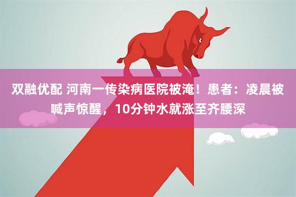 双融优配 河南一传染病医院被淹！患者：凌晨被喊声惊醒，10分钟水就涨至齐腰深